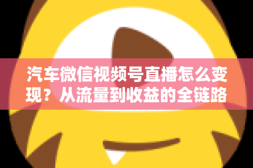 汽车微信视频号直播怎么变现?从流量到收益的全链路实战指南 汽车微信视频号直播怎么变现?从流量到收益的全链路实战指南