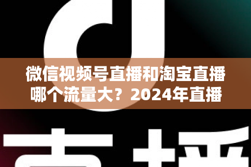 微信视频号直播和淘宝直播哪个流量大？2024年直播带货平台流量深度解析与选平台实战指南