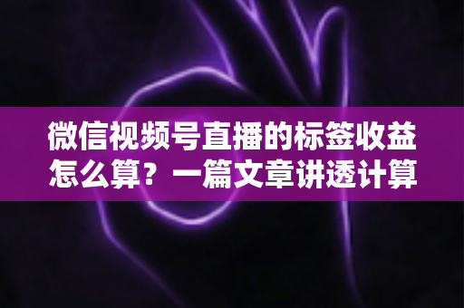 微信视频号直播的标签收益怎么算？一篇文章讲透计算规则、影响因素与变现技巧