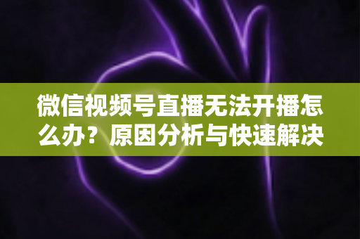 微信视频号直播无法开播怎么办？原因分析与快速解决全攻略
