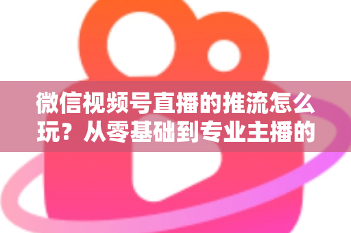 微信视频号直播的推流怎么玩？从零基础到专业主播的完整实操指南