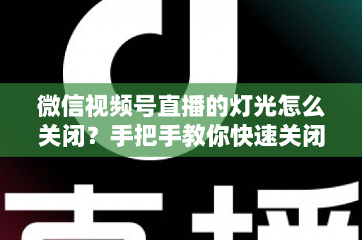 微信视频号直播的灯光怎么关闭?手把手教你快速关闭灯光效果与实用直播布光指南 微信视频号直播的灯光怎么关闭?手把手教你快速关闭灯光效果与实用直播布光指南