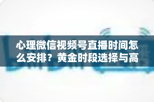 心理微信视频号直播时间怎么安排？黄金时段选择与高效运营全攻略