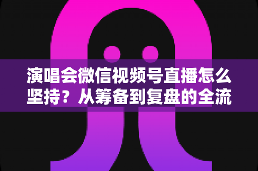 演唱会微信视频号直播怎么坚持？从筹备到复盘的全流程长效运营实战指南
