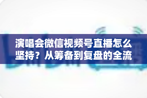 演唱会微信视频号直播怎么坚持？从筹备到复盘的全流程长效运营实战指南