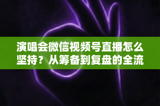 演唱会微信视频号直播怎么坚持？从筹备到复盘的全流程长效运营实战指南