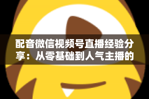 配音微信视频号直播经验分享：从零基础到人气主播的实战全攻略