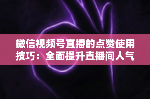 微信视频号直播的点赞使用技巧：全面提升直播间人气与互动的实战指南