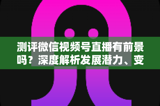 测评微信视频号直播有前景吗？深度解析发展潜力、变现路径与实战机遇