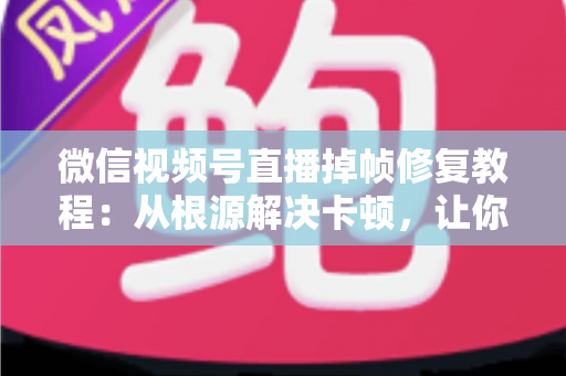 微信视频号直播掉帧修复教程：从根源解决卡顿，让你的直播画面丝般顺滑