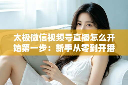 太极微信视频号直播怎么开始第一步：新手从零到开播的完整实操指南