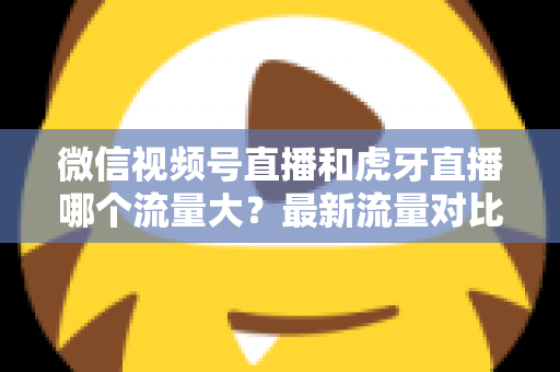 微信视频号直播和虎牙直播哪个流量大?最新流量对比与平台选择全攻略 微信视频号直播和虎牙直播哪个流量大?最新流量对比与平台选择全攻略