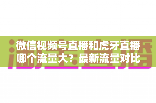 微信视频号直播和虎牙直播哪个流量大?最新流量对比与平台选择全攻略 微信视频号直播和虎牙直播哪个流量大?最新流量对比与平台选择全攻略