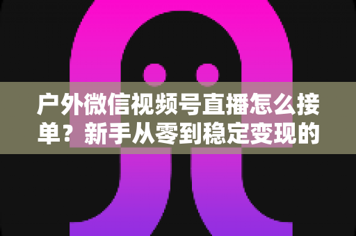 户外微信视频号直播怎么接单？新手从零到稳定变现的完整实战指南