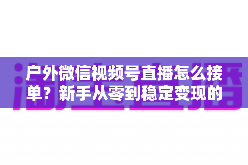 户外微信视频号直播怎么接单？新手从零到稳定变现的完整实战指南
