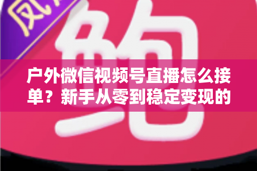 户外微信视频号直播怎么接单？新手从零到稳定变现的完整实战指南