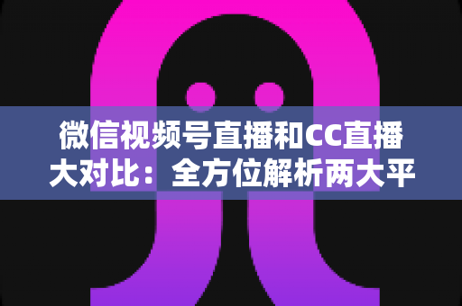 微信视频号直播和CC直播大对比：全方位解析两大平台的差异，帮你选出最适合的直播阵地