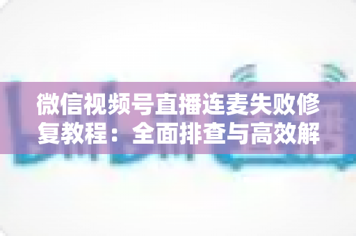 微信视频号直播连麦失败修复教程：全面排查与高效解决指南