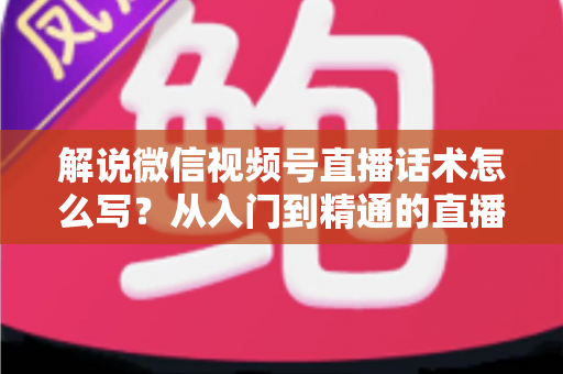 解说微信视频号直播话术怎么写？从入门到精通的直播带货话术实战指南