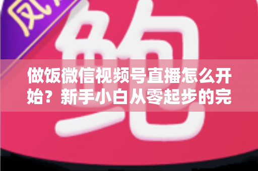 做饭微信视频号直播怎么开始？新手小白从零起步的完整实操指南
