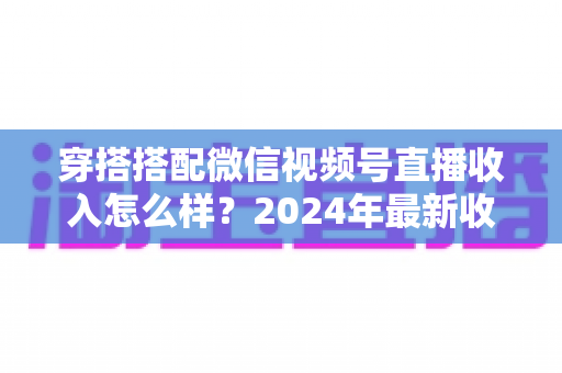 穿搭搭配微信视频号直播收入怎么样？2024年最新收入真相与变现全攻略