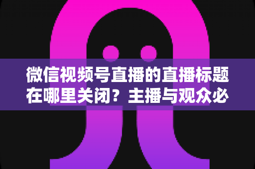 微信视频号直播的直播标题在哪里关闭？主播与观众必看的最全操作指南
