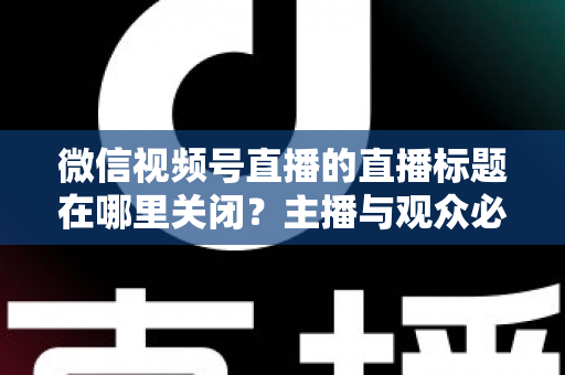 微信视频号直播的直播标题在哪里关闭？主播与观众必看的最全操作指南