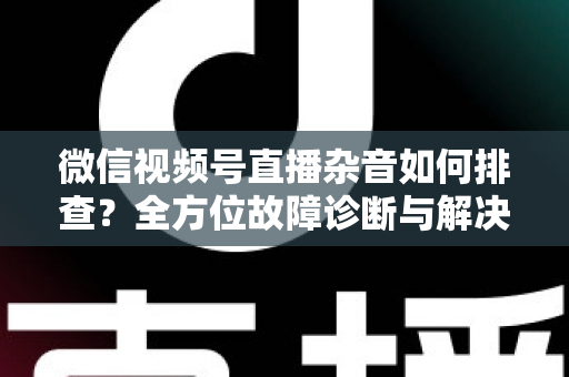 微信视频号直播杂音如何排查?全方位故障诊断与解决方案完全指南 微信视频号直播杂音如何排查?全方位故障诊断与解决方案完全指南
