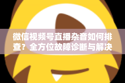 微信视频号直播杂音如何排查？全方位故障诊断与解决方案完全指南