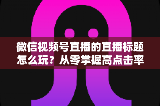微信视频号直播的直播标题怎么玩?从零掌握高点击率标题的创作心法与实战模板 微信视频号直播的直播标题怎么玩?从零掌握高点击率标题的创作心法与实战模板