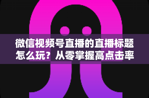 微信视频号直播的直播标题怎么玩?从零掌握高点击率标题的创作心法与实战模板 微信视频号直播的直播标题怎么玩?从零掌握高点击率标题的创作心法与实战模板