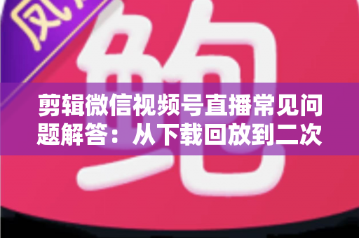 剪辑微信视频号直播常见问题解答：从下载回放到二次创作全流程避坑指南