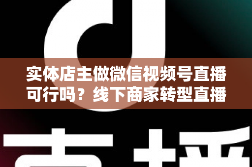 实体店主做微信视频号直播可行吗？线下商家转型直播带货的全景分析与实操指南