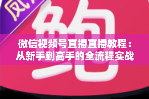 微信视频号直播直播教程:从新手到高手的全流程实战指南 微信视频号直播直播教程:从新手到高手的全流程实战指南
