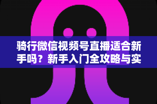 骑行微信视频号直播适合新手吗？新手入门全攻略与实战经验分享