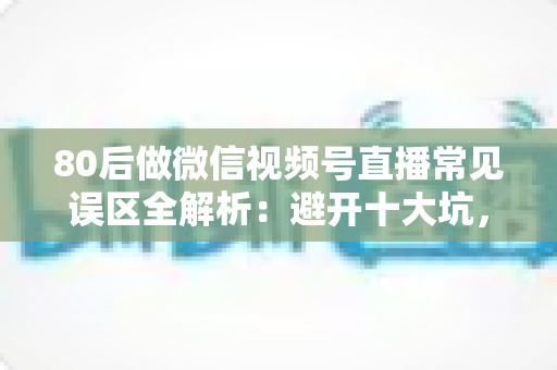 80后做微信视频号直播常见误区全解析：避开十大坑，让直播变现少走三年弯路