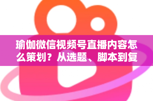 瑜伽微信视频号直播内容怎么策划?从选题、脚本到复盘的全流程实战指南 瑜伽微信视频号直播内容怎么策划?从选题、脚本到复盘的全流程实战指南