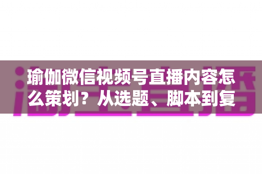 瑜伽微信视频号直播内容怎么策划？从选题、脚本到复盘的全流程实战指南