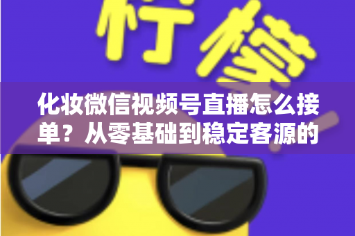化妆微信视频号直播怎么接单?从零基础到稳定客源的全流程实战指南 化妆微信视频号直播怎么接单?从零基础到稳定客源的全流程实战指南