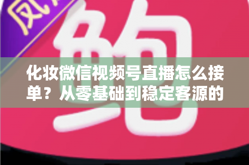 化妆微信视频号直播怎么接单？从零基础到稳定客源的全流程实战指南