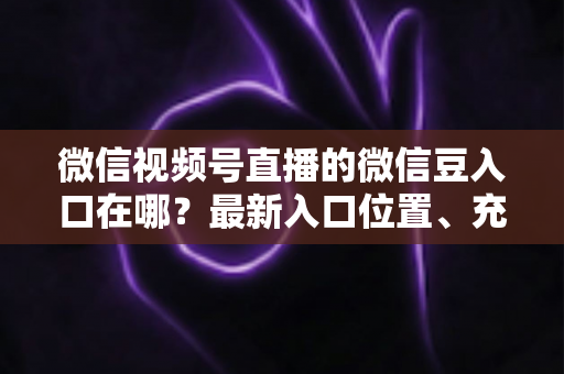 微信视频号直播的微信豆入口在哪？最新入口位置、充值步骤与使用技巧全解析