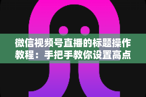 微信视频号直播的标题操作教程：手把手教你设置高点击直播标题，快速提升直播间人气与流量的实战指南