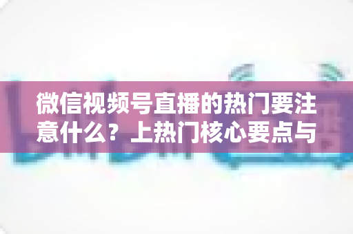 微信视频号直播的热门要注意什么？上热门核心要点与实战技巧全解析