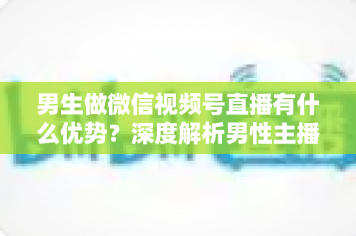 男生做微信视频号直播有什么优势?深度解析男性主播的核心竞争力与变现机会 男生做微信视频号直播有什么优势?深度解析男性主播的核心竞争力与变现机会