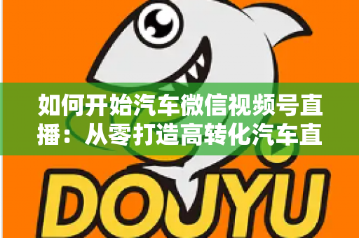 如何开始汽车微信视频号直播：从零打造高转化汽车直播间的完整实操指南