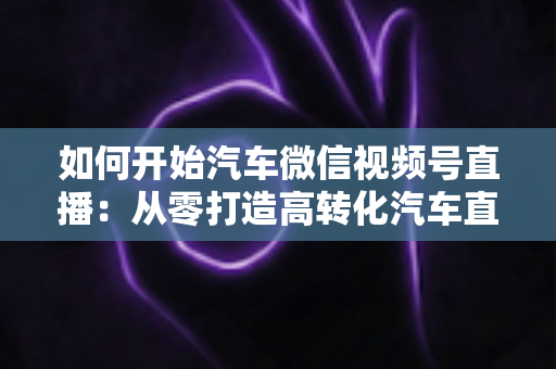 如何开始汽车微信视频号直播：从零打造高转化汽车直播间的完整实操指南