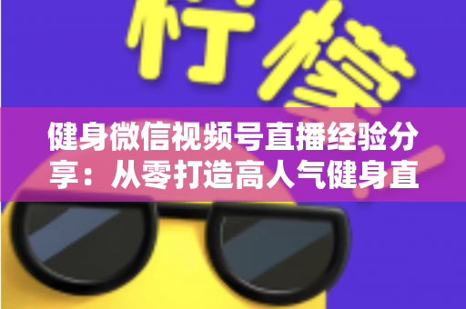 健身微信视频号直播经验分享:从零打造高人气健身直播间的实战指南 健身微信视频号直播经验分享:从零打造高人气健身直播间的实战指南