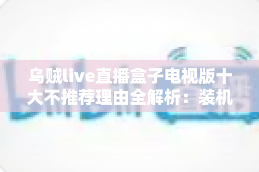 乌贼live直播盒子电视版十大不推荐理由全解析：装机前必读的风险警示与替代方案指南