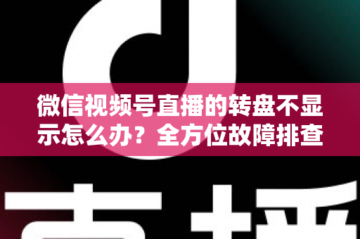 微信视频号直播的转盘不显示怎么办？全方位故障排查与高效解决方案指南