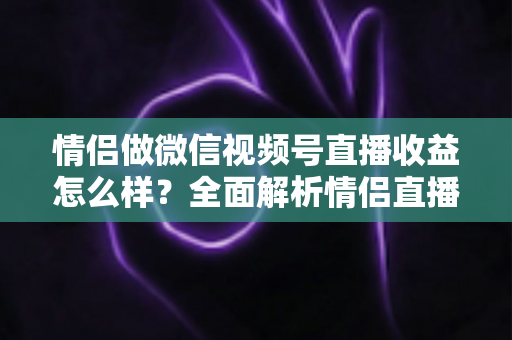 情侣做微信视频号直播收益怎么样？全面解析情侣直播的变现渠道与真实收入水平
